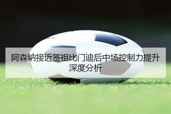 阿森纳接近签祖比门迪后中场控制力提升深度分析 - hth
